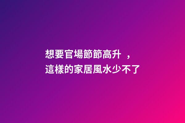 想要官場節節高升，這樣的家居風水少不了